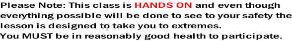 Please Note: This class is HANDS ON and even though everything possible will be done to see to your safety the lesson is designed to take you to extremes.  You MUST be in reasonably good health to participate.