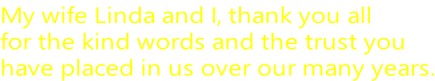 My wife Linda and I, thank you all for the kind words and the trust you  have placed in us over our many years.